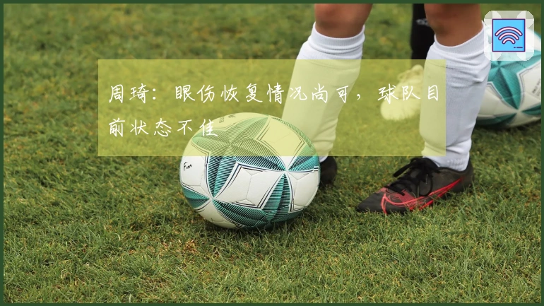 周琦：眼伤恢复情况尚可，球队目前状态不佳