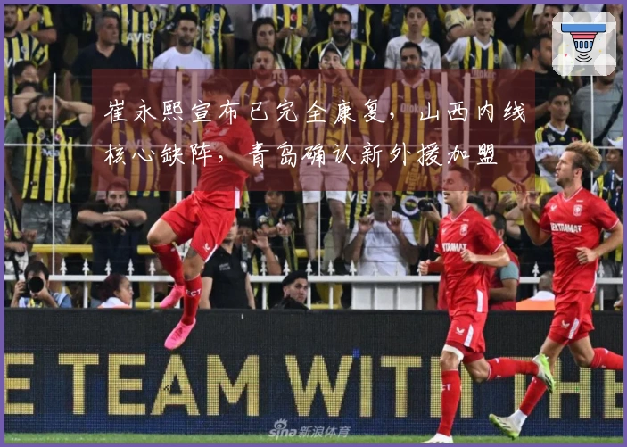 崔永熙宣布已完全康复，山西内线核心缺阵，青岛确认新外援加盟