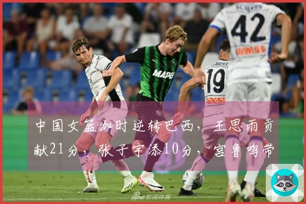 中国女篮加时逆转巴西，王思雨贡献21分，张子宇添10分，宫鲁鸣带队焕新气象