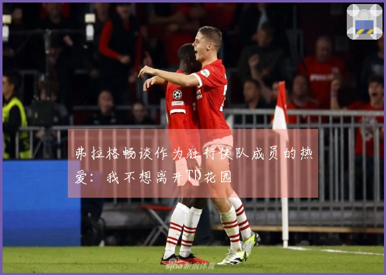 弗拉格畅谈作为独行侠队成员的热爱：我不想离开TD花园