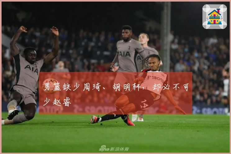 男篮缺少周琦、胡明轩，却必不可少赵睿