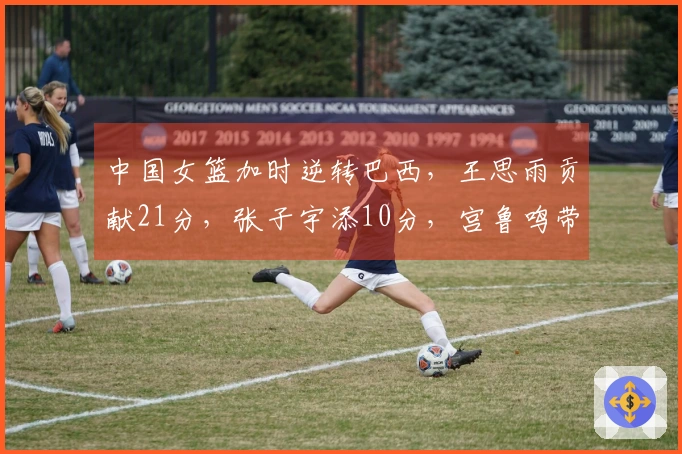 中国女篮加时逆转巴西，王思雨贡献21分，张子宇添10分，宫鲁鸣带队焕新气象