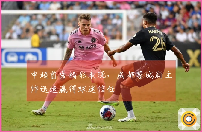 中超首秀精彩表现，成都蓉城新主帅迅速赢得球迷信任