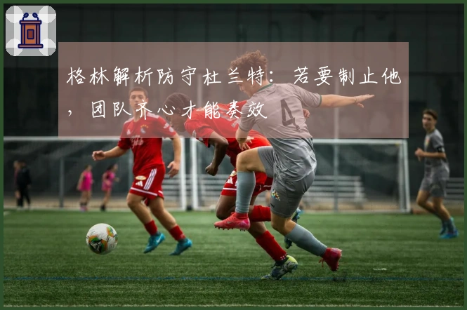 格林解析防守杜兰特：若要制止他，团队齐心才能奏效