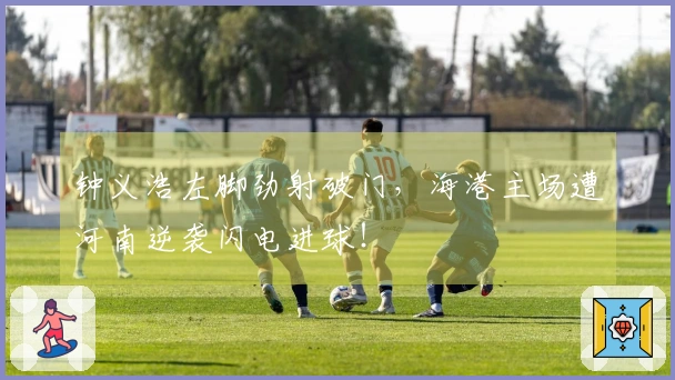 钟义浩左脚劲射破门,海港主场遭河南逆袭闪电进球!