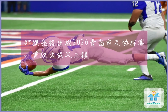 邵镤亮将出战2026青岛市足协杯赛，曾效力武汉三镇