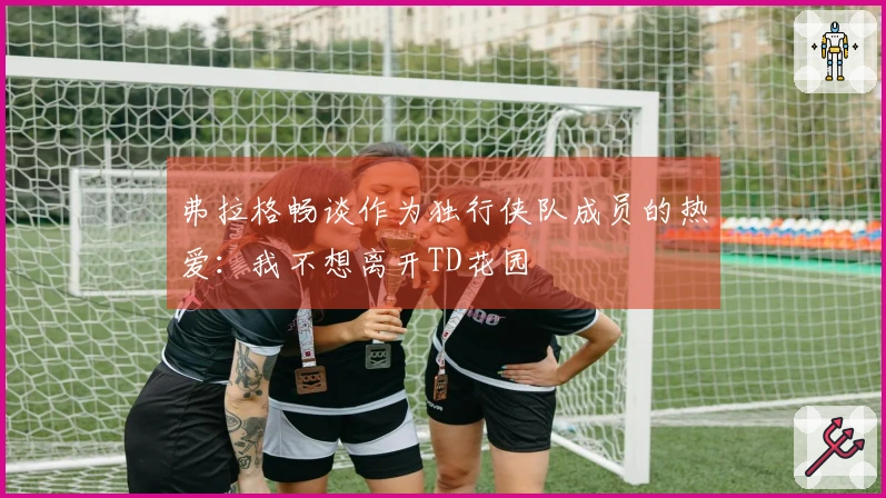 弗拉格畅谈作为独行侠队成员的热爱：我不想离开TD花园