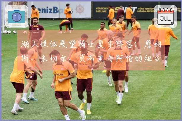 湖人媒体展望骑士夏季阵容：詹姆斯、米切尔、莫布里与阿伦的组合