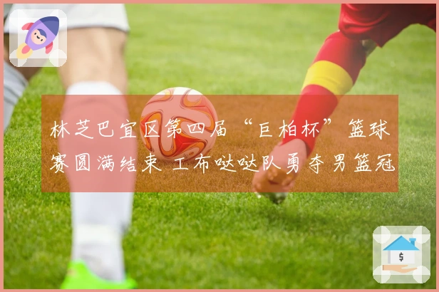 林芝巴宜区第四届“巨柏杯”篮球赛圆满结束 工布哒哒队勇夺男篮冠军