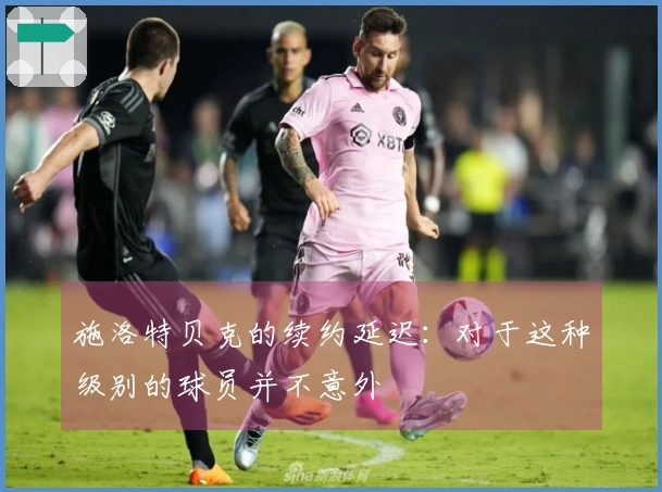 施洛特贝克的续约延迟：对于这种级别的球员并不意外