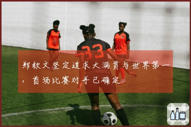 郑钦文坚定追求大满贯与世界第一,首场比赛对手已确定