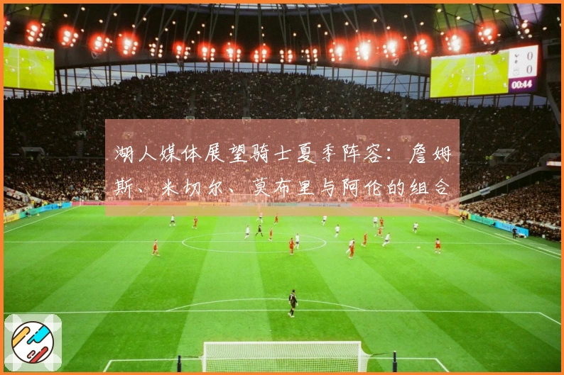 湖人媒体展望骑士夏季阵容：詹姆斯、米切尔、莫布里与阿伦的组合