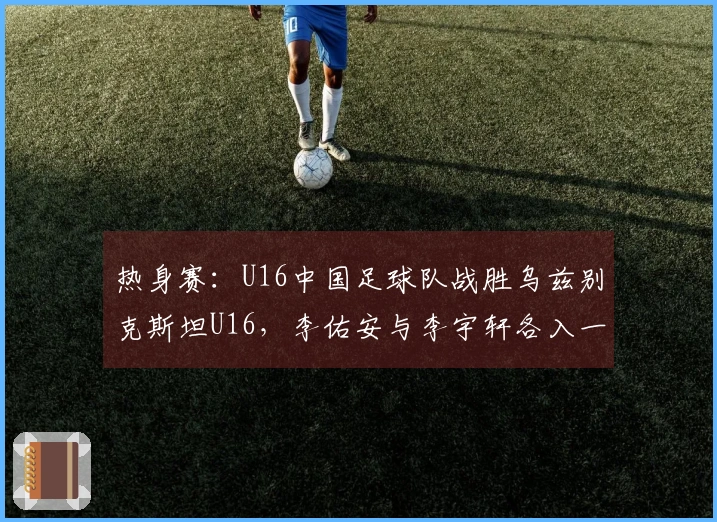 热身赛：U16中国足球队战胜乌兹别克斯坦U16，李佑安与李宇轩各入一球
