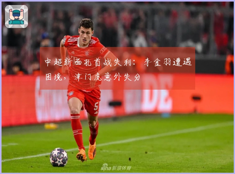 中超新面孔首战失利：李金羽遭遇困境，津门虎意外失分