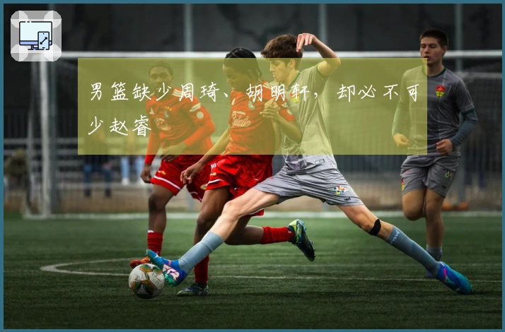 男篮缺少周琦、胡明轩，却必不可少赵睿