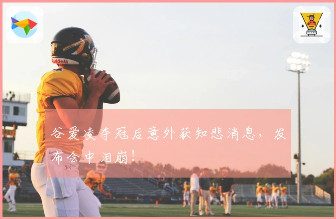 谷爱凌夺冠后意外获知悲消息，发布会中泪崩！