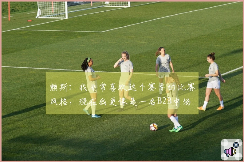 赖斯：我非常喜欢这个赛季的比赛风格，现在我更像是一名B2B中场